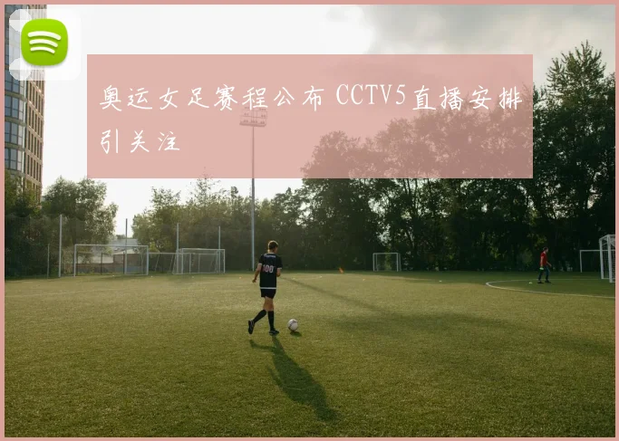 奥运女足赛程公布 CCTV5直播安排引关注