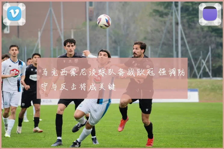 马竞西蒙尼谈球队备战欧冠 强调防守与反击将成关键
