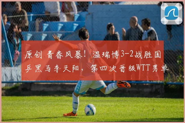 原创 青春风暴！温瑞博3-2战胜国乒黑马李天阳，第四次晋级WTT男单决赛