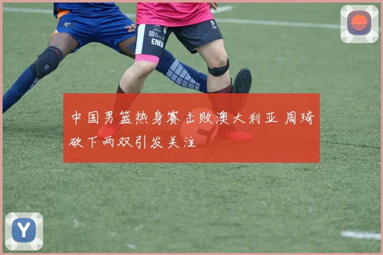 中国男篮热身赛击败澳大利亚 周琦砍下两双引发关注