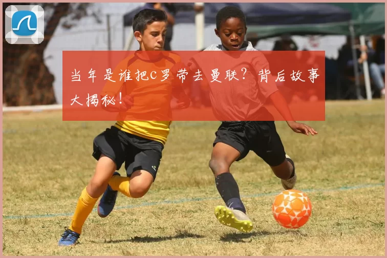 当年是谁把c罗带去曼联？背后故事大揭秘！